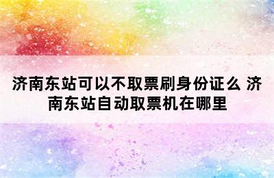 济南东站可以不取票刷身份证么 济南东站自动取票机在哪里